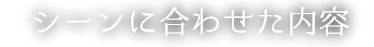 シーンに合わせた内容